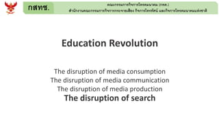 กสทช. คณะกรรมการกิจการโทรคมนาคม (กทค.)
สานักงานคณะกรรมการกิจการกระจายเสียง กิจการโทรทัศน์ และกิจการโทรคมนาคมแห่งชาติ
Education Revolution
The disruption of media consumption
The disruption of media communication
The disruption of media production
The disruption of search
 