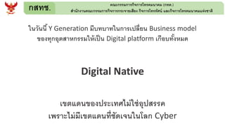 กสทช. คณะกรรมการกิจการโทรคมนาคม (กทค.)
สานักงานคณะกรรมการกิจการกระจายเสียง กิจการโทรทัศน์ และกิจการโทรคมนาคมแห่งชาติ
ในวันนี้ Y Generation มีบทบาทในการเปลี่ยน Business model
ของทุกอุตสาหกรรมให้เป็น Digital platform เกือบทั้งหมด
Digital Native
เขตแดนของประเทศไม่ใช่อุปสรรค
เพราะไม่มีเขตแดนที่ชัดเจนในโลก Cyber
 