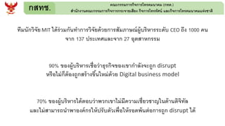 กสทช. คณะกรรมการกิจการโทรคมนาคม (กทค.)
สานักงานคณะกรรมการกิจการกระจายเสียง กิจการโทรทัศน์ และกิจการโทรคมนาคมแห่งชาติ
ทีมนักวิจัยMIT ได้ร่วมกันทาการวิจัยด้วยการสัมภาษณ์ผู้บริหารระดับ CEO ถึง 1000 คน
จาก 137 ประเทศและจาก 27 อุตสาหกรรม
90% ของผู้บริหารเชื่อว่าธุรกิจของเขากาลังจะถูก disrupt
หรือไม่ก็ต้องถูกสร้างขึ้นใหม่ด้วย Digital business model
70% ของผู้บริหารได้ตอบว่าพวกเขาไม่มีความเชี่ยวชาญในด้านดิจิทัล
และไม่สามารถนาพาองค์กรให้ปรับตัวเพื่อให้รอดพ้นต่อการถูก disrupt ได้
 