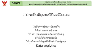 กสทช. คณะกรรมการกิจการโทรคมนาคม (กทค.)
สานักงานคณะกรรมการกิจการกระจายเสียง กิจการโทรทัศน์ และกิจการโทรคมนาคมแห่งชาติ
CEO จะต้องมีคุณสมบัติใหม่ที่โดดเด่น
มุ่งเน้นการสร้างแรงบันดาลใจ
ริเริ่มการกระจายอานาจ
ริเริ่มการทดลองทดสอบโครงการใหม่ๆ
สร้างให้เกิดความร่วมมือ
ใช้การวิเคราะห์ข้อมูลให้เป็นประโยชน์สูงสุด
Data analytics
 