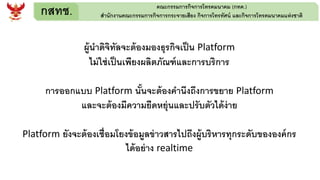 กสทช. คณะกรรมการกิจการโทรคมนาคม (กทค.)
สานักงานคณะกรรมการกิจการกระจายเสียง กิจการโทรทัศน์ และกิจการโทรคมนาคมแห่งชาติ
ผู้นาดิจิทัลจะต้องมองธุรกิจเป็น Platform
ไม่ใช่เป็นเพียงผลิตภัณฑ์และการบริการ
การออกแบบ Platform นั้นจะต้องคานึงถึงการขยาย Platform
และจะต้องมีความยืดหยุ่นและปรับตัวได้ง่าย
Platform ยังจะต้องเชื่อมโยงข้อมูลข่าวสารไปถึงผู้บริหารทุกระดับขององค์กร
ได้อย่าง realtime
 