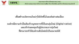กสทช. คณะกรรมการกิจการโทรคมนาคม (กทค.)
สานักงานคณะกรรมการกิจการกระจายเสียง กิจการโทรทัศน์ และกิจการโทรคมนาคมแห่งชาติ
เพื่อสร้างนวัตกรรมใหม่ๆให้เกิดขึ้นในองค์อย่างต่อเนื่อง
องค์กรมีความจาเป็นต้องจ้างบุคคลากรที่เป็นคนรุ่นใหม่ (Digital native)
และเข้าร่วมลงทุนกับผู้ประกอบการรุ่นใหม่
ที่สามารถทาให้องค์กรเติบโตต่อไปในอนาคตได้
 