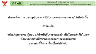 กสทช. คณะกรรมการกิจการโทรคมนาคม (กทค.)
สานักงานคณะกรรมการกิจการกระจายเสียง กิจการโทรทัศน์ และกิจการโทรคมนาคมแห่งชาติ
คาถามที่ว่า การ disruption จะทาให้ประเทศของเราล่มสลายใช่หรือไม่นั้น
คาตอบคือ
"แล้วแต่มุมมองของผู้ตอบ แต่สาหรับผู้บรรยายมองว่า เป็นโอกาสสาคัญในการ
พัฒนาระบบการศึกษาและอุตสาหกรรมของประเทศ
และขณะนี้ถึงเวลาที่จะเริ่มทาได้แล้ว
 