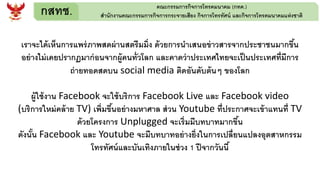 กสทช. คณะกรรมการกิจการโทรคมนาคม (กทค.)
สานักงานคณะกรรมการกิจการกระจายเสียง กิจการโทรทัศน์ และกิจการโทรคมนาคมแห่งชาติ
เราจะได้เห็นการแพร่ภาพสดผ่านสตรีมมิ่ง ด้วยการนาเสนอข่าวสารจากประชาชนมากขึ้น
อย่างไม่เคยปรากฏมาก่อนจากผู้คนทั่วโลก และคาดว่าประเทศไทยจะเป็นประเทศที่มีการ
ถ่ายทอดสดบน social media ติดอันดับต้นๆ ของโลก
ผู้ใช้งาน Facebook จะใช้บริการ Facebook Live และ Facebook video
(บริการใหม่คล้าย TV) เพิ่มขึ้นอย่างมหาศาล ส่วน Youtube ที่ประกาศจะเข้าแทนที่ TV
ด้วยโครงการ Unplugged จะเริ่มมีบทบาทมากขึ้น
ดังนั้น Facebook และ Youtube จะมีบทบาทอย่างยิ่งในการเปลี่ยนแปลงอุตสาหกรรม
โทรทัศน์และบันเทิงภายในช่วง 1 ปีจากวันนี้
 