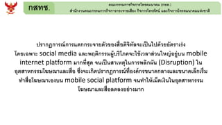 กสทช. คณะกรรมการกิจการโทรคมนาคม (กทค.)
สานักงานคณะกรรมการกิจการกระจายเสียง กิจการโทรทัศน์ และกิจการโทรคมนาคมแห่งชาติ
ปรากฏการณ์การแตกกระจายตัวของสื่อดิจิทัลจะเป็นไปด้วยอัตราเร่ง
โดยเฉพาะ social media และพฤติกรรมผู้บริโภคจะใช้เวลาส่วนใหญ่อยู่บน mobile
internet platform มากที่สุด จนเป็นสาเหตุในการพลิกผัน (Disruption) ใน
อุตสาหกรรมโฆษณาและสื่อ ซึ่งจะเกิดปรากฏการณ์ที่องค์กรขนาดกลางและขนาดเล็กเรื่ม
ทาสื่อโฆษณาเองบน mobile social platform จนทาให้เม็ดเงินในอุตสาหกรรม
โฆษณาและสื่อลดลงอย่างมาก
 
