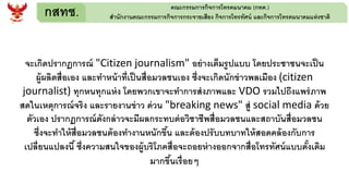 กสทช. คณะกรรมการกิจการโทรคมนาคม (กทค.)
สานักงานคณะกรรมการกิจการกระจายเสียง กิจการโทรทัศน์ และกิจการโทรคมนาคมแห่งชาติ
จะเกิดปรากฏการณ์ "Citizen journalism" อย่างเต็มรูปแบบ โดยประชาชนจะเป็น
ผู้ผลิตสื่อเอง และทาหน้าที่เป็นสื่อมวลชนเอง ซึ่งจะเกิดนักข่าวพลเมือง (citizen
journalist) ทุกหนทุกแห่ง โดยพวกเขาจะทาการส่งภาพและ VDO รวมไปถึงแพร่ภาพ
สดในเหตุการณ์จริง และรายงานข่าว ด่วน "breaking news" สู่ social media ด้วย
ตัวเอง ปรากฏการณ์ดังกล่าวจะมีผลกระทบต่อวิชาชีพสื่อมวลชนและสถาบันสื่อมวลชน
ซึ่งจะทาให้สื่อมวลชนต้องทางานหนักขึ้น และต้องปรับบทบาทให้สอดคล้องกับการ
เปลี่ยนแปลงนี้ ซึ่งความสนใจของผู้บริโภคสื่อจะถอยห่างออกจากสื่อโทรทัศน์แบบดั้งเดิม
มากขึ้นเรื่อยๆ
 