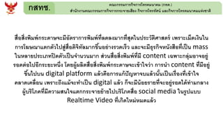 กสทช. คณะกรรมการกิจการโทรคมนาคม (กทค.)
สานักงานคณะกรรมการกิจการกระจายเสียง กิจการโทรทัศน์ และกิจการโทรคมนาคมแห่งชาติ
สื่อสิ่งพิมพ์กระดาษจะมีอัตราการพิมพ์ที่ลดลงมากที่สุดในประวัติศาสตร์ เพราะเม็ดเงินใน
การโฆษณาแตกตัวไปสู่สื่อดิจิทัลมากขึ้นอย่างรวดเร็ว และจะมีธุรกิจหนังสือที่เป็น mass
ในหลายประเภทปิดตัวเป็นจานวนมาก ส่วนสื่อสิ่งพิมพ์ที่มี content เฉพาะกลุ่มอาจอยู่
รอดต่อไปอีกระยะหนึ่ง โดยผู้ผลิตสื่อสิ่งพิมพ์กระดาษจะเข้าใจว่า การนา content ที่มีอยู่
ขึ้นไปบน digital platform แล้วคือการแก้ปัญหาจบแล้วนั้นเป็นเรื่องที่เข้าใจ
คลาดเคลื่อน เพราะถึงแม้จะทาเป็น digital แล้ว ก็จะมีน้อยรายที่จะอยู่รอดได้ท่ามกลาง
ผู้บริโภคที่มีความสนใจแตกกระจายย้ายไปบริโภคสื่อ social media ในรูปแบบ
Realtime Video ที่เกิดใหม่หมดแล้ว
 