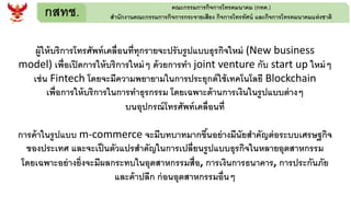 กสทช. คณะกรรมการกิจการโทรคมนาคม (กทค.)
สานักงานคณะกรรมการกิจการกระจายเสียง กิจการโทรทัศน์ และกิจการโทรคมนาคมแห่งชาติ
ผู้ให้บริการโทรศัพท์เคลื่อนที่ทุกรายจะปรับรูปแบบธุรกิจใหม่ (New business
model) เพื่อเปิดการให้บริการใหม่ๆ ด้วยการทา joint venture กับ start up ใหม่ๆ
เช่น Fintech โดยจะมีความพยายามในการประยุกต์ใช้เทคโนโลยี Blockchain
เพื่อการให้บริการในการทาธุรกรรม โดยเฉพาะด้านการเงินในรูปแบบต่างๆ
บนอุปกรณ์โทรศัพท์เคลื่อนที่
การค้าในรูปแบบ m-commerce จะมีบทบาทมากขึ้นอย่างมีนัยสาคัญต่อระบบเศรษฐกิจ
ของประเทศ และจะเป็นตัวแปรสาคัญในการเปลี่ยนรูปแบบธุรกิจในหลายอุตสาหกรรม
โดยเฉพาะอย่างยิ่งจะมีผลกระทบในอุตสาหกรรมสื่อ, การเงินการธนาคาร, การประกันภัย
และค้าปลีก ก่อนอุตสาหกรรมอื่นๆ
 