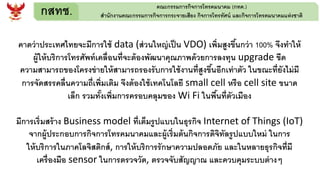กสทช. คณะกรรมการกิจการโทรคมนาคม (กทค.)
สานักงานคณะกรรมการกิจการกระจายเสียง กิจการโทรทัศน์ และกิจการโทรคมนาคมแห่งชาติ
คาดว่าประเทศไทยจะมีการใช้ data (ส่วนใหญ่เป็น VDO) เพิ่มสูงขึ้นกว่า 100% จึงทาให้
ผู้ให้บริการโทรศัพท์เคลื่อนที่จะต้องพัฒนาคุณภาพด้วยการลงทุน upgrade ขีด
ความสามารถของโครงข่ายให้สามารถรองรับการใช้งานที่สูงขึ้นอีกเท่าตัว ในขณะที่ยังไม่มี
การจัดสรรคลื่นความถี่เพิ่มเติม จึงต้องใช้เทคโนโลยี small cell หรือ cell site ขนาด
เล็ก รวมทั้งเพิ่มการครอบคลุมของ Wi Fi ในพื้นที่ตัวเมือง
มีการเริ่มสร้าง Business model ที่เต็มรูปแบบในธุรกิจ Internet of Things (IoT)
จากผู้ประกอบการกิจการโทรคมนาคมและผู้เริ่มต้นกิจการดิจิทัลรูปแบบใหม่ ในการ
ให้บริการในภาคโลจิสติกส์, การให้บริการรักษาความปลอดภัย และในหลายธุรกิจที่มี
เครื่องมือ sensor ในการตรวจวัด, ตรวจจับสัญญาณ และควบคุมระบบต่างๆ
 