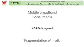 กสทช. คณะกรรมการกิจการโทรคมนาคม (กทค.)
สานักงานคณะกรรมการกิจการกระจายเสียง กิจการโทรทัศน์ และกิจการโทรคมนาคมแห่งชาติ
Mobile broadband
Social media
ทาให้เกิดปรากฎการณ์
Fragmentation of media
 