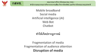 กสทช. คณะกรรมการกิจการโทรคมนาคม (กทค.)
สานักงานคณะกรรมการกิจการกระจายเสียง กิจการโทรทัศน์ และกิจการโทรคมนาคมแห่งชาติ
Mobile broadband
Social media
Artificial intelligence (AI)
Web Bot
Chatbot
ทาให้เกิดปรากฎการณ์
Fragmentation of media
Fragmentation of audience attention
Disruption of media
 