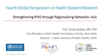 FourthGlobal SymposiumonHealthSystems Research
Strengthening RHIS through Regionalizing Networks: Asia
-----------------------------------------------------------------------------------
Prof. Sanjay Zodpey, MD, PhD
Vice President, Public Health Foundation of India, New Delhi
Director – Indian Institute of Public Health, Delhi
 