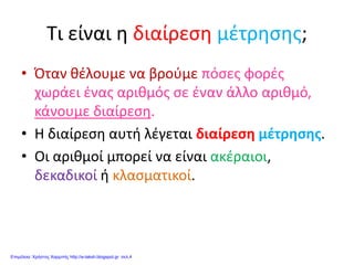 Τι είναι η διαίρεση μέτρησης;
• Όταν θέλουμε να βρούμε πόσες φορές
χωράει ένας αριθμός σε έναν άλλο αριθμό,
κάνουμε διαίρεση.
• Η διαίρεση αυτή λέγεται διαίρεση μέτρησης.
• Οι αριθμοί μπορεί να είναι ακέραιοι,
δεκαδικοί ή κλασματικοί.
Επιμέλεια: Χρήστος Χαρμπής http://e-taksh.blogspot.gr σελ.4
 