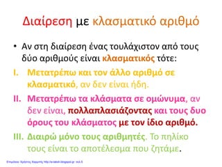 Διαίρεση με κλασματικό αριθμό
• Αν στη διαίρεση ένας τουλάχιστον από τους
δύο αριθμούς είναι κλασματικός τότε:
I. Μετατρέπω και τον άλλο αριθμό σε
κλασματικό, αν δεν είναι ήδη.
II. Μετατρέπω τα κλάσματα σε ομώνυμα, αν
δεν είναι, πολλαπλασιάζοντας και τους δυο
όρους του κλάσματος με τον ίδιο αριθμό.
III. Διαιρώ μόνο τους αριθμητές. Το πηλίκο
τους είναι το αποτέλεσμα που ζητάμε.
Επιμέλεια: Χρήστος Χαρμπής http://e-taksh.blogspot.gr σελ.5
 