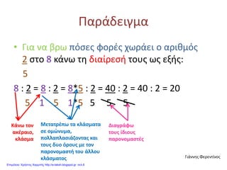 Παράδειγμα
• Για να βρω πόσες φορές χωράει ο αριθμός
2 στο 8 κάνω τη διαίρεσή τους ως εξής:
5
8 : 2 = 8 : 2 = 8*5 : 2 = 40 : 2 = 40 : 2 = 20
5 1 5 1*5 5 5 5
Κάνω τον
ακέραιο,
κλάσμα
Μετατρέπω τα κλάσματα
σε ομώνυμα,
πολλαπλασιάζοντας και
τους δυο όρους με τον
παρονομαστή του άλλου
κλάσματος
Διαγράφω
τους ίδιους
παρονομαστές
Γιάννης Φερεντίνος
Επιμέλεια: Χρήστος Χαρμπής http://e-taksh.blogspot.gr σελ.6
 