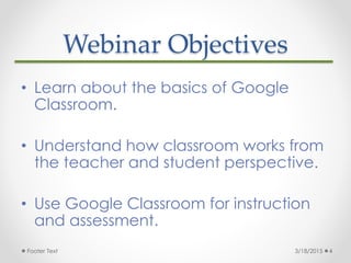 Webinar Objectives
• Learn about the basics of Google
Classroom.
• Understand how classroom works from
the teacher and stu...