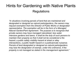 Hints for Gardening with Native Plants
                           Regulations

 “In situations involving parcels of land that are maintained and
 designated or designed as natural parks/gardens, the owners may
 request exemption from the Director of Public Works or designated
 representative. The exemption will be in the form of a Managed
 Natural Garden/Park Agreement. The purpose is to recognize that
 private owners may have managed naturalized, less water
 intensive gardens and lawns. It shall be the duty of such persons to
 maintain their property so that it shall not be considered a fire
 hazard, a public safety visibility hazard at street or alley
 intersections, a public health hazard or a public/private nuisance.
 Parcels of land designated or designed as natural parks/gardens
 may lose the designation of exempt, under this ordinance, if the
 property is not managed as stated in the management agreement.”
 