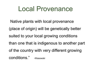 Local Provenance
• “Native plants with local provenance
 (place of origin) will be genetically better
 suited to your local growing conditions
 than one that is indigenous to another part
 of the country with very different growing
 conditions.”   -Wasowski
 