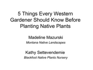 5 Things Every Western
Gardener Should Know Before
   Planting Native Plants

        Madeline Mazurski
      Montana Native Landscapes


      Kathy Settevendemie
     Blackfoot Native Plants Nursery
 