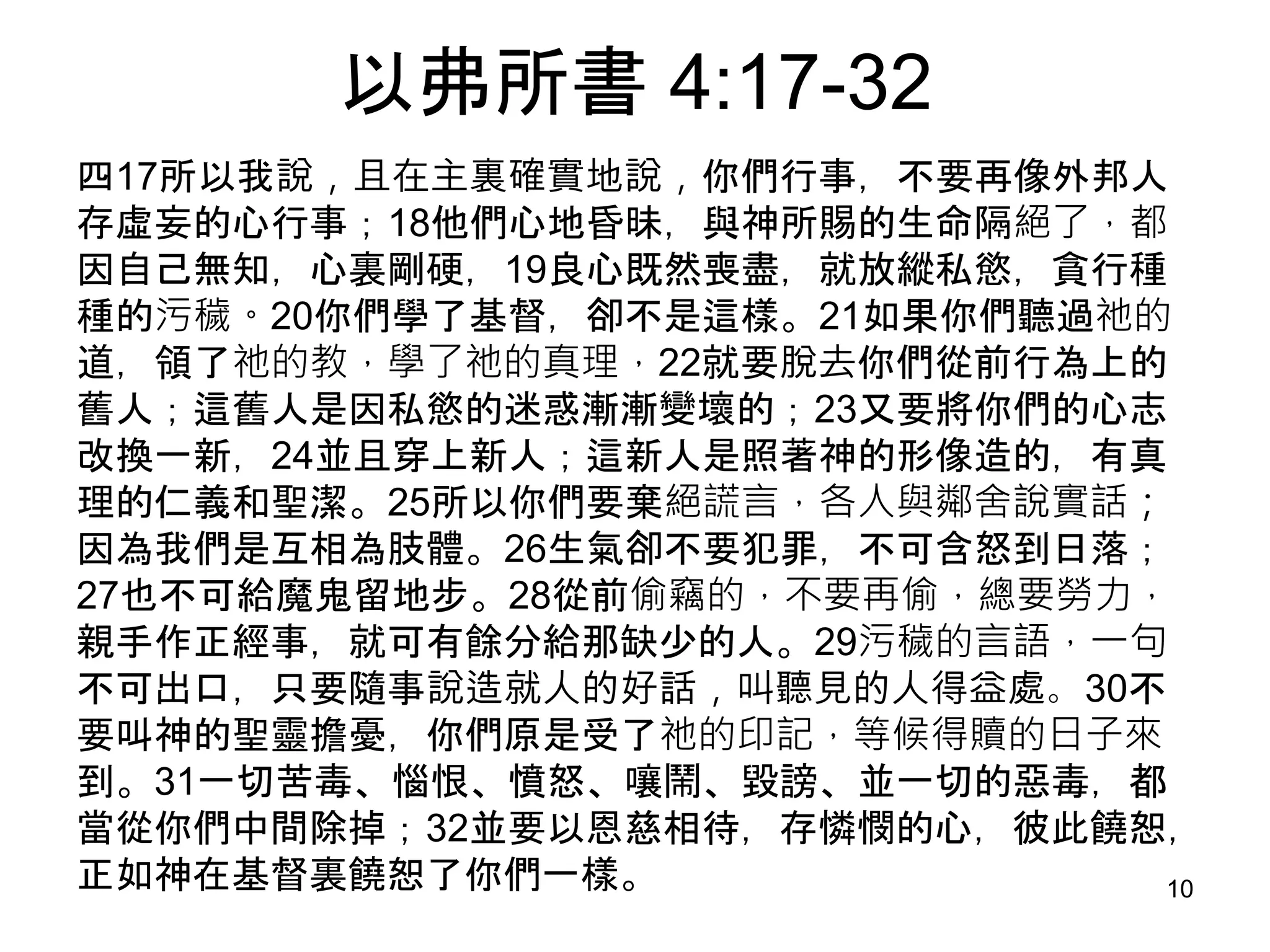 以弗所書 4:17-32
四17所以我說，且在主裏確實地說，你們行事，不要再像外邦人
存虛妄的心行事；18他們心地昏昧，與神所賜的生命隔絕了，都
因自己無知，心裏剛硬，19良心既然喪盡，就放縱私慾，貪行種
種的污穢。20你們學了基督，卻不是這樣。21如果你們聽過祂的
道，領了祂的教，學了祂的真理，22就要脫去你們從前行為上的
舊人；這舊人是因私慾的迷惑漸漸變壞的；23又要將你們的心志
改換一新，24並且穿上新人；這新人是照著神的形像造的，有真
理的仁義和聖潔。25所以你們要棄絕謊言，各人與鄰舍說實話；
因為我們是互相為肢體。26生氣卻不要犯罪，不可含怒到日落；
27也不可給魔鬼留地步。28從前偷竊的，不要再偷，總要勞力，
親手作正經事，就可有餘分給那缺少的人。29污穢的言語，一句
不可出口，只要隨事說造就人的好話，叫聽見的人得益處。30不
要叫神的聖靈擔憂，你們原是受了祂的印記，等候得贖的日子來
到。31一切苦毒、惱恨、憤怒、嚷鬧、毀謗、並一切的惡毒，都
當從你們中間除掉；32並要以恩慈相待，存憐憫的心，彼此饒恕，
正如神在基督裏饒恕了你們一樣。 10
 
