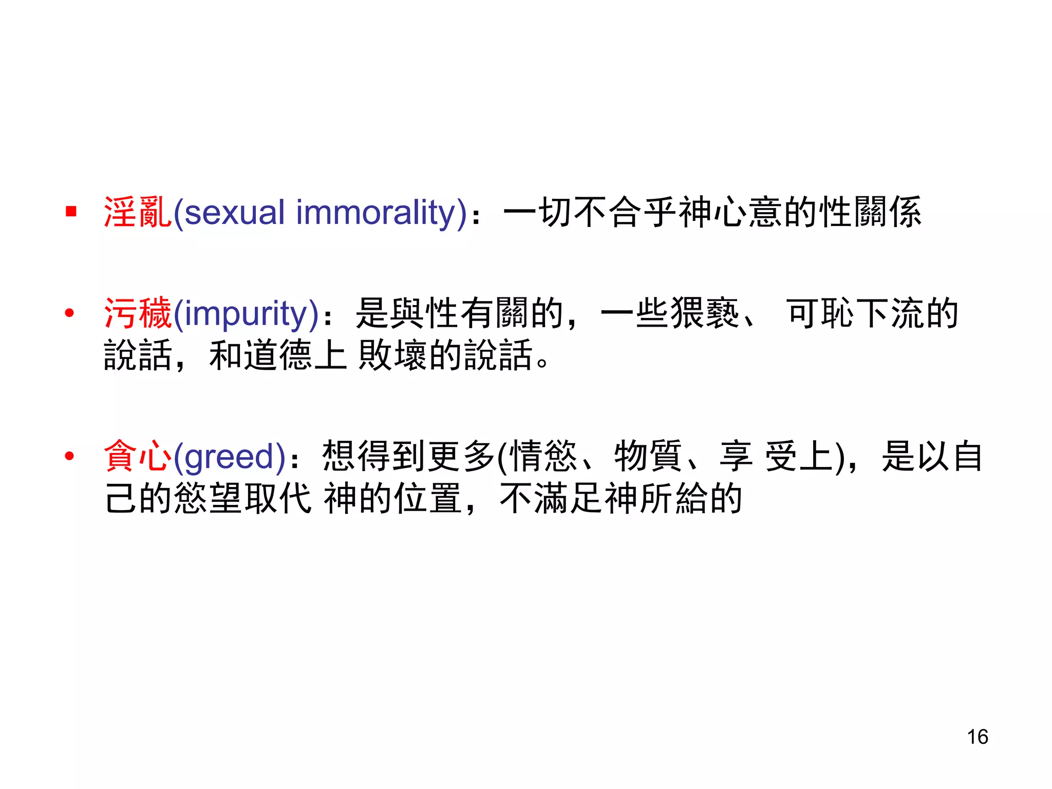  淫亂(sexual immorality)：一切不合乎神心意的性關係
• 污穢(impurity)：是與性有關的，一些猥褻、 可恥下流的
說話，和道德上 敗壞的說話。
• 貪心(greed)：想得到更多(情慾、物質、享 受上)，是以自
己的慾望取代 神的位置，不滿足神所給的
16
 