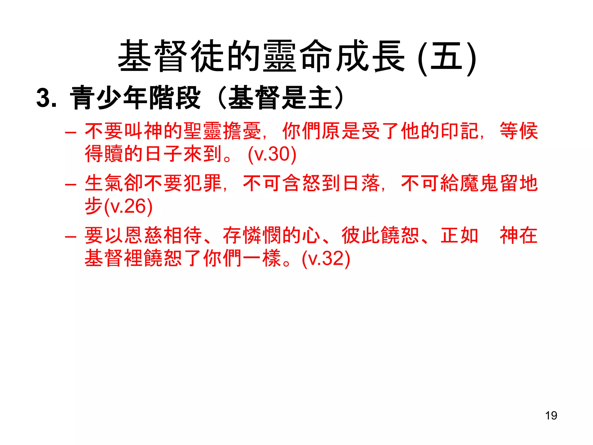 基督徒的靈命成長 (五)
3. 青少年階段（基督是主）
– 不要叫神的聖靈擔憂，你們原是受了他的印記，等候
得贖的日子來到。 (v.30)
– 生氣卻不要犯罪，不可含怒到日落，不可給魔鬼留地
步(v.26)
– 要以恩慈相待、存憐憫的心、彼此饒恕、正如 神在
基督裡饒恕了你們一樣。(v.32)
19
 