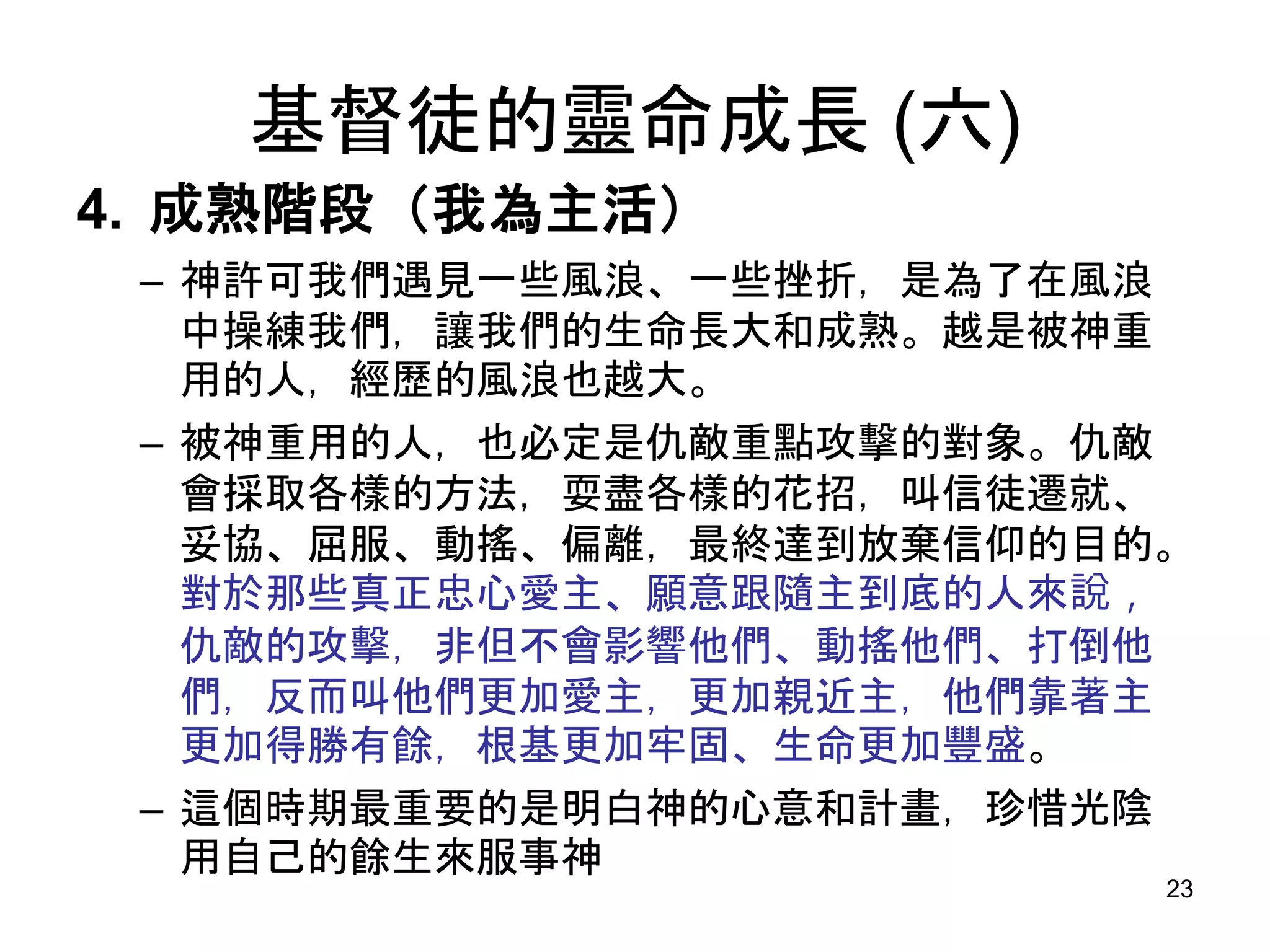 基督徒的靈命成長 (六)
4. 成熟階段（我為主活）
– 神許可我們遇見一些風浪、一些挫折，是為了在風浪
中操練我們，讓我們的生命長大和成熟。越是被神重
用的人，經歷的風浪也越大。
– 被神重用的人，也必定是仇敵重點攻擊的對象。仇敵
會採取各樣的方法，耍盡各樣的花招，叫信徒遷就、
妥協、屈服、動搖、偏離，最終達到放棄信仰的目的。
對於那些真正忠心愛主、願意跟隨主到底的人來說，
仇敵的攻擊，非但不會影響他們、動搖他們、打倒他
們，反而叫他們更加愛主，更加親近主，他們靠著主
更加得勝有餘，根基更加牢固、生命更加豐盛。
– 這個時期最重要的是明白神的心意和計畫，珍惜光陰
用自己的餘生來服事神
23
 