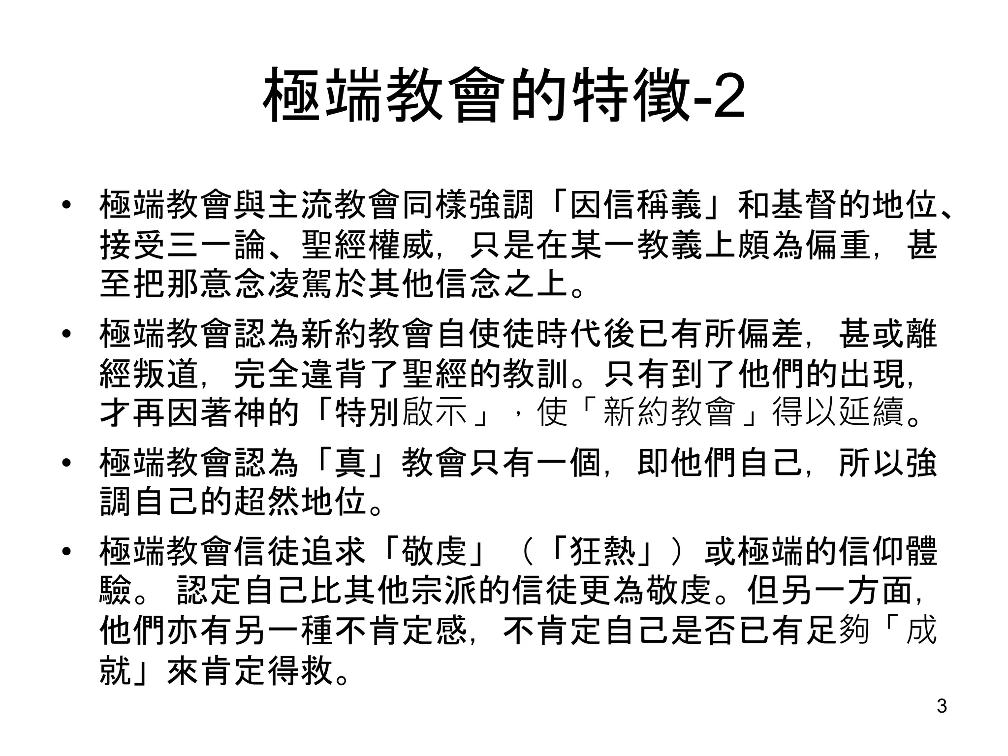 極端教會的特徵-2
• 極端教會與主流教會同樣強調「因信稱義」和基督的地位、
接受三一論、聖經權威，只是在某一教義上頗為偏重，甚
至把那意念凌駕於其他信念之上。
• 極端教會認為新約教會自使徒時代後已有所偏差，甚或離
經叛道，完全違背了聖經的教訓。只有到了他們的出現，
才再因著神的「特別啟示」，使「新約教會」得以延續。
• 極端教會認為「真」教會只有一個，即他們自己，所以強
調自己的超然地位。
• 極端教會信徒追求「敬虔」（「狂熱」）或極端的信仰體
驗。 認定自己比其他宗派的信徒更為敬虔。但另一方面，
他們亦有另一種不肯定感，不肯定自己是否已有足夠「成
就」來肯定得救。
3
 
