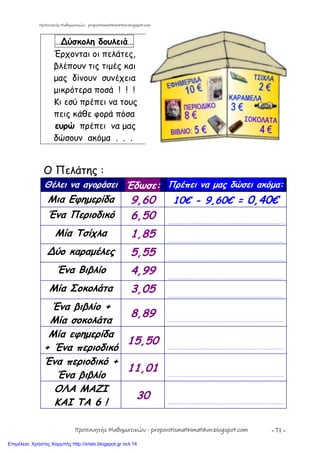 - 71 -
…∆ύσκολη δουλειά…
Έρχονται οι πελάτες,
βλέπουν τις τιμές και
μας δίνουν συνέχεια
μικρότερα ποσά ! ! !
Κι εσύ πρέπει να τους
πεις κάθε φορά πόσα
ευρώ πρέπει να μας
δώσουν ακόμα . . .
Ο Πελάτης :
Θέλει να αγοράσει Έδωσε: Πρέπει να μας δώσει ακόμα:
Μια Εφημερίδα 9,60 10€ - 9,60€ = 0,40€
Ένα Περιοδικό 6,50 …………………………………………………………………………………………………………
Μία Τσίχλα 1,85 …………………………………………………………………………………………………………
∆ύο καραμέλες 5,55 …………………………………………………………………………………………………………
Ένα Βιβλίο 4,99 …………………………………………………………………………………………………………
Μία Σοκολάτα 3,05 …………………………………………………………………………………………………………
Ένα βιβλίο +
Μία σοκολάτα
8,89 …………………………………………………………………………………………………………
Μία εφημερίδα
+ Ένα περιοδικό
15,50 …………………………………………………………………………………………………………
Ένα περιοδικό +
Ένα βιβλίο
11,01 …………………………………………………………………………………………………………
ΟΛΑ ΜΑΖΙ
ΚΑΙ ΤΑ 6 !
30 …………………………………………………………………………………………………………
Προπονητής Μαθηματικών - proponitismathimatikon.blogspot.com
Προπονητής Μαθηματικών - proponitismathimatikon.blogspot.com
Επιμέλεια: Χρήστος Χαρμπής http://xristx.blogspot.gr σελ.14
 