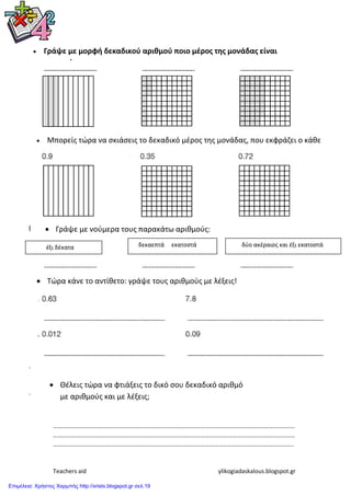 Teachers aid ylikogiadaskalous.blogspot.gr
………………………………………………………………………………………………………………………………………………
………………………………………………………………………………………………………………………………………………
……………………………………………………………………………………………………………………………………………..
 Γράψε με μορφή δεκαδικού αριθμού ποιο μζροσ τησ μονάδασ είναι
ςκιαςμζνο:
 Μπορείσ τϊρα να ςκιάςεισ το δεκαδικό μζροσ τθσ μονάδασ, που εκφράηει ο κάθε
αριθμόσ;
 Γράψε με νοφμερα τουσ παρακάτω αριθμοφσ:
 Τϊρα κάνε το αντίθετο: γράψε τουσ αριθμοφσ με λζξεισ!
 Θζλεισ τϊρα να φτιάξεισ το δικό ςου δεκαδικό αριθμό
με αριθμοφσ και με λζξεισ;
ζξι δζκατα δεκαεπτά εκατοςτά δφο ακζραιοσ και ζξι εκατοςτά
Επιμέλεια: Χρήστος Χαρμπής http://xristx.blogspot.gr σελ.19
 