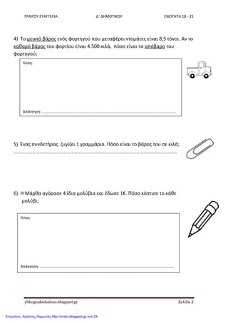ΓΡΑΙΓΟΥ ΕΥΑΓΓΕΛΙΑ Δ΄ ΔΗΜΟΤΙΚΟΥ ΕΝΟΤΗΤΑ 18 - 21
ylikogiadaskalous.blogspot.gr Σελίδα 2
4) Το μεικτό βάροσ ενόσ φορτθγοφ που μεταφζρει ντομάτεσ είναι 8,5 τόνοι. Αν το
κακαρό βάροσ του φορτίου είναι 4.500 κιλά, πόςο είναι το απόβαρο του
φορτθγοφ;
5) Ζνασ ςυνδετιρασ ηυγίηει 1 γραμμάριο. Πόςο είναι το βάροσ του ςε κιλά;
.........................................................................................................................
6) Η Μάρκα αγόραςε 4 ίδια μολφβια και ζδωςε 1€. Πόςο κόςτιςε το κάκε
μολφβι;
Λφςθ:
Απάντθςθ: ..............................................................................................................................
Λφςθ:
Απάντθςθ: ..............................................................................................................................
Επιμέλεια: Χρήστος Χαρμπής http://xristx.blogspot.gr σελ.24
 