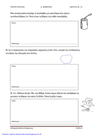 ΓΡΑΙΓΟΥ ΕΥΑΓΓΕΛΙΑ Δ΄ ΔΗΜΟΤΙΚΟΥ ΕΝΟΤΗΤΑ 18 - 21
ylikogiadaskalous.blogspot.gr Σελίδα 3
Μια ςυςκευαςία περιζχει 4 κονςζρβεσ με μανιτάρια που ζχουν
ςυνολικό βάροσ 1κ. Ποιο είναι το βάροσ τθσ κάκε κονςζρβασ;
8) Αν θ περίμετροσ του παρακάτω ςχιματοσ είναι 12εκ. μπορεί να υπολογίςεισ
το μικοσ τθσ πλευράσ που λείπει;
9) Η κ. Θάλεια ηφγιηε 78κ. και 800γρ. Ζκανε όμωσ δίαιτα και κατάφερε να
μειώςει το βάροσ τθσ κατά 12,850κ. Πόςο ηυγίηει τώρα;
Λφςθ:
Απάντθςθ: ..............................................................................................................................
Λφςθ:
Απάντθςθ: ..............................................................................................................................
Λφςθ:
Απάντθςθ:..............................................................................................................................
..............................................................................................................................
Επιμέλεια: Χρήστος Χαρμπής http://xristx.blogspot.gr σελ.25
 