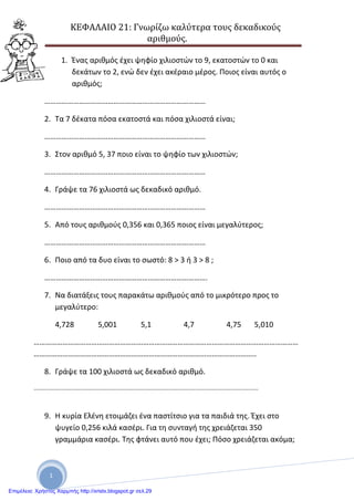 ΚΕΦΑΛΑΙΟ 21: Γνωρίζω καλύτερα τους δεκαδικούς
αριθμούς.
1
1. Ένας αριθμός έχει ψηφίο χιλιοστών το 9, εκατοστών το 0 και
δεκάτων το 2, ενώ δεν έχει ακέραιο μέρος. Ποιος είναι αυτός ο
αριθμός;
…………………………………………………………………………
2. Τα 7 δέκατα πόσα εκατοστά και πόσα χιλιοστά είναι;
…………………………………………………………………………
3. Στον αριθμό 5, 37 ποιο είναι το ψηφίο των χιλιοστών;
…………………………………………………………………………
4. Γράψε τα 76 χιλιοστά ως δεκαδικό αριθμό.
…………………………………………………………………………
5. Από τους αριθμούς 0,356 και 0,365 ποιος είναι μεγαλύτερος;
…………………………………………………………………………
6. Ποιο από τα δυο είναι το σωστό: 8 > 3 ή 3 > 8 ;
………………………………………………………………………….
7. Να διατάξεις τους παρακάτω αριθμούς από το μικρότερο προς το
μεγαλύτερο:
4,728 5,001 5,1 4,7 4,75 5,010
…………………………………………………………………………………………………………………………
……………………………………………………………………………………………………..
8. Γράψε τα 100 χιλιοστά ως δεκαδικό αριθμό.
........................................................................................................................................
9. Η κυρία Ελένη ετοιμάζει ένα παστίτσιο για τα παιδιά της. Έχει στο
ψυγείο 0,256 κιλά κασέρι. Για τη συνταγή της χρειάζεται 350
γραμμάρια κασέρι. Της φτάνει αυτό που έχει; Πόσο χρειάζεται ακόμα;
Επιμέλεια: Χρήστος Χαρμπής http://xristx.blogspot.gr σελ.29
 