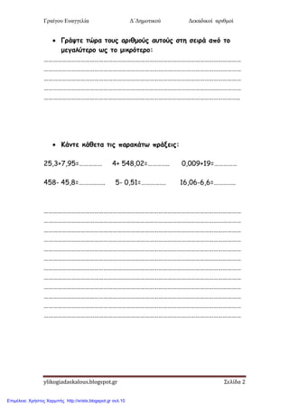 Γραίγου Ευαγγελία Δ΄Δημοτικού Δεκαδικοί αριθμοί
ylikogiadaskalous.blogspot.gr Σελίδα 2
 Γνάρηε ηώνα ημοξ ανηζμμύξ αοημύξ ζηε ζεηνά από ημ
μεγαιύηενμ ςξ ημ μηθνόηενμ:
…………………………………………………………………………………………………………………
…………………………………………………………………………………………………………………
…………………………………………………………………………………………………………………
…………………………………………………………………………………………………………………
………………………………………………………………………………………………………………..
 Κάκηε θάζεηα ηηξ παναθάης πνάλεηξ:
25,3+7,95=…………… 4+ 548,02=………….. 0,009+19=……………
458- 45,8=…………….. 5- 0,51=……………. 16,06-6,6=…………..
…………………………………………………………………………………………………………………
…………………………………………………………………………………………………………………
…………………………………………………………………………………………………………………
…………………………………………………………………………………………………………………
…………………………………………………………………………………………………………………
…………………………………………………………………………………………………………………
…………………………………………………………………………………………………………………
…………………………………………………………………………………………………………………
…………………………………………………………………………………………………………………
…………………………………………………………………………………………………………………
…………………………………………………………………………………………………………………
…………………………………………………………………………………………………………………
Επιμέλεια: Χρήστος Χαρμπής http://xristx.blogspot.gr σελ.10
 