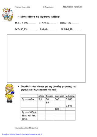 Γραίγου Ευαγγελία Δ΄Δημοτικού ΔΕΚΑΔΙΚΟΙ ΑΡΙΘΜΟΙ
ylikogiadaskalous.blogspot.gr
 Κάκηε θάζεηα ηηξ παναθάηω πνάλεηξ:
45,6 + 5,89=…………… 3+789,4=………….. 0,007+12=……………
847- 95,73=…………….. 2-0,61=……………. 12,09-9,12=…………..
 Θομεζείηε όζα είπαμε γηα ηηξ μμκάδεξ μέηνεζεξ ημο
μήθμοξ θαη ζομπιενώζηε ηα θεκά:
μέηρα δέθαηα εθαηοζηά τηιηοζηά
5μ. θαη 6δεθ. 5,6. 56 560 5.600
89
3.641
120
8μ. θαη 105τηι.
3δεθ. θαη 7εθ.
50εθ.
Επιμέλεια: Χρήστος Χαρμπής http://xristx.blogspot.gr σελ.13
 