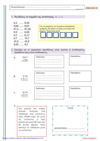 1. Να βάλεις το σηµάδι της ανισότητας >, <, =.
0,4 ….. 0,40
0,06 ….. 0,05
87,4 ….. 87,40
0,9 ….. 0,00
0,2 ….. 0,12
0,7 ….. 70,7
45,9 ….. 45,8
8,05 ….. 8,5
2. Εξετάζω αν οι παρακάτω προσθέσεις είναι σωστές ή λανθασµένες.
∆ιορθώνω όσες είναι λανθασµένες.
α. 5,6 7
+ 8 6
β. 2 3 8
+ 5,1 3
γ. 4,1 9
+2,3 5
3.
Ονοµατεπώνυµο:………………………………………………………….. ΚΕΦΑΛΛΑΙΟ 22
Για να µπορέσεις να συγκρίνεις δεκαδικούς
αριθµούς, θα πρέπει να ξέρεις τη σειρά των
ψηφίων. Ποια είναι αυτή;
,
Απάντηση:
…………………………………
…………………………………
…………………………………
……..
Επαληθεύω:
Απάντηση:
…………………………………
…………………………………
…………………………………
……..
Επαληθεύω:Απάντηση:
…………………………………
…………………………………
…………………………………
……..
Επαληθεύω:
Στο μαγαζί του κυρίου
Αλέκου πωλείται ένα
ποδήλατο στις εκπτώσεις
προς 135,86 ευρώ. Αν μετά
τις εκπτώσεις η τιμή
αυξάνεται κατά 28 ευρώ και
54 λεπτά, βρίσκω πόσο
κοστίζει το ποδήλατο μετά
τις εκπτώσεις.
ΛΥΣΗ
ΑΠΑΝΤΗΣΗ:………………………
…………………………………………
………………………………….……..
Τσαμπίκα ΔρακιούΕπιμέλεια: Χρήστος Χαρμπής http://xristx.blogspot.gr σελ.16
 