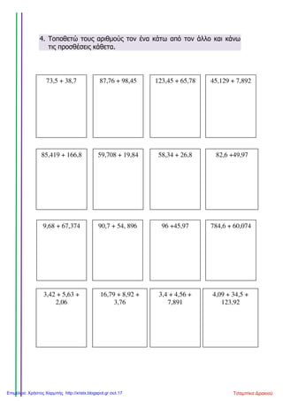 4. Τοποθετώ τους αριθµούς τον ένα κάτω από τον άλλο και κάνω
τις προσθέσεις κάθετα.
73,5 + 38,7 87,76 + 98,45 123,45 + 65,78 45,129 + 7,892
85,419 + 166,8 59,708 + 19,84 58,34 + 26,8 82,6 +49,97
9,68 + 67,374 90,7 + 54, 896 96 +45,97 784,6 + 60,074
3,42 + 5,63 +
2,06
16,79 + 8,92 +
3,76
3,4 + 4,56 +
7,891
4,09 + 34,5 +
123,92
Τσαμπίκα ΔρακιούΕπιμέλεια: Χρήστος Χαρμπής http://xristx.blogspot.gr σελ.17
 