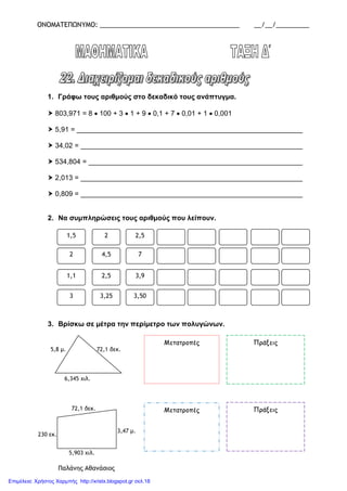 ΟΝΟΜΑΤΕΠΩΝΥΜΟ: ______________________________________ __/__/_________
1. Γράφω τους αριθµούς στο δεκαδικό τους ανάπτυγµα.
803,971 = 8 • 100 + 3 • 1 + 9 • 0,1 + 7 • 0,01 + 1 • 0,001
5,91 = __________________________________________________________
34,02 = _________________________________________________________
534,804 = _______________________________________________________
2,013 = _________________________________________________________
0,809 = _________________________________________________________
2. Να συµπληρώσεις τους αριθµούς που λείπουν.
3. Βρίσκω σε µέτρα την περίµετρο των πολυγώνων.
Παλάνης Αθανάσιος
5,903 χιλ.
230 εκ.
3,47 µ.
72,1 δεκ.
6,345 χιλ.
72,1 δεκ.5,8 µ.
1,5 2 2,5
2 4,5 7
1,1 2,5 3,9
3 3,25 3,50
Μετατροπές Πράξεις
Μετατροπές Πράξεις
Επιμέλεια: Χρήστος Χαρμπής http://xristx.blogspot.gr σελ.18
 