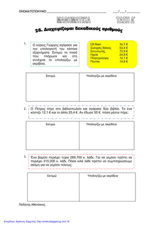 ΟΝΟΜΑΤΕΠΩΝΥΜΟ:___________________________________ ___/___/________
1.
2.
3.
Παλάνης Αθανάσιος
Ο κύριος Γιώργος αγόρασε για
τον υπολογιστή του κάποια
εξαρτήµατα. Εκτιµώ το ποσό
που πλήρωσε και στη
συνέχεια το υπολογίζω µε
ακρίβεια.
CD-Rom 34,7 €
Σκληρός δίσκος 53,4 €
Εκτυπωτής 72,9 €
Ηχεία 24,8 €
Πληκτρολόγιο 12,1 €
Ποντίκι 14,6 €
Εκτιµώ Υπολογίζω µε ακρίβεια
Ο Πέτρος πήγε στο βιβλιοπωλείο και αγόρασε δύο βιβλία. Το ένα
κόστιζε 12,1 € και το άλλο 25,4 €. Αν έδωσε 50 €, πόσα ρέστα πήρε;
Εκτιµώ Υπολογίζω µε ακρίβεια
Ένα βαρέλι περιέχει τώρα 269,700 κ. λάδε. Για να γεµίσει πρέπει να
περιέχει 310,200 κ. λάδι. Πόσα κιλά λάδι πρέπει να συµπληρώσουµε
ακόµη για να γεµίσει τελείως;
Εκτιµώ Υπολογίζω µε ακρίβεια
Επιμέλεια: Χρήστος Χαρμπής http://xristx.blogspot.gr σελ.19
 