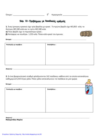 Όνοµα : ________________________________________ Ε1
Ηµεροµηνία: ________________________________
1. Ένας έµπορος κρασιού είχε τρία βαρέλια µε κρασί . Το πρώτο βαρέλι είχε 465,850 κιλά, το
δεύτερο 485,580 κιλά και το τρίτο 465,580 κιλά.
α) Ποιο βαρέλι είχε το περισσότερο κρασί ;
β) Κατάφερε να πουλήσει 1.250 κιλά. Πόσα κιλά κρασί του έµειναν;
Εκτιµώ : …………………………………………………………………………………………………………………………………………….
Απαντώ : …………………………………………………………………………………………………………………………………………………
2. Σε ένα βρεφονηπιακό σταθµό φιλοξενούνται 142 παιδάκια, καθένα από τα οποία καταναλώνει
καθηµερινά 0,250 λίτρα γάλα. Πόσο γάλα καταναλώνουν τα παιδάκια σε µία ηµέρα;
Εκτιµώ : …………………………………………………………………………………………………………………………………………….
Απαντώ : …………………………………………………………………………………………………………………………………………………
Μαλαµατίδου Μαρίνα
Υπολογίζω µε ακρίβεια : Επαληθεύω :
Υπολογίζω µε ακρίβεια : Επαληθεύω :
Επιμέλεια: Χρήστος Χαρμπής http://xristx.blogspot.gr σελ.20
 