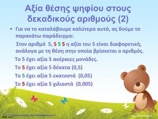 Αξία θέσης ψηφίου στους
δεκαδικούς αριθμούς (2)
• Για να το καταλάβουμε καλύτερα αυτό, ας δούμε το
παρακάτω παράδειγμα:
Στον αριθμό 5, 5 5 5 η αξία του 5 είναι διαφορετική,
ανάλογα με τη θέση στην οποία βρίσκεται ο αριθμός.
Το 5 έχει αξία 5 ακέραιες μονάδες.
Το 5 έχει αξία 5 δέκατα (0,5)
Το 5 έχει αξία 5 εκατοστά (0,05)
Το 5 έχει αξία 5 χιλιοστά (0,005)
Κατερίνα ΛάζαρηΕπιμέλεια: Χρήστος Χαρμπής http://xristx.blogspot.gr σελ.4
 