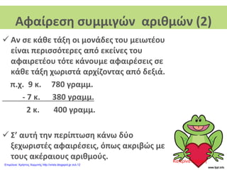 Αφαίρεση συμμιγών αριθμών (2)
 Αν σε κάθε τάξη οι μονάδες του μειωτέου
είναι περισσότερες από εκείνες του
αφαιρετέου τότε κάνουμε αφαιρέσεις σε
κάθε τάξη χωριστά αρχίζοντας από δεξιά.
π.χ. 9 κ. 780 γραμμ.
- 7 κ. 380 γραμμ.
2 κ. 400 γραμμ.
 Σ’ αυτή την περίπτωση κάνω δύο
ξεχωριστές αφαιρέσεις, όπως ακριβώς με
τους ακέραιους αριθμούς. Κατερίνα Λάζαρη
Επιμέλεια: Χρήστος Χαρμπής http://xristx.blogspot.gr σελ.12
 