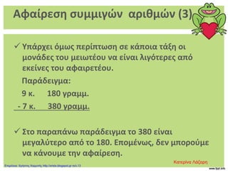 Αφαίρεση συμμιγών αριθμών (3)
 Υπάρχει όμως περίπτωση σε κάποια τάξη οι
μονάδες του μειωτέου να είναι λιγότερες από
εκείνες του αφαιρετέου.
Παράδειγμα:
9 κ. 180 γραμμ.
- 7 κ. 380 γραμμ.
 Στο παραπάνω παράδειγμα το 380 είναι
μεγαλύτερο από το 180. Επομένως, δεν μπορούμε
να κάνουμε την αφαίρεση.
Κατερίνα Λάζαρη
Επιμέλεια: Χρήστος Χαρμπής http://xristx.blogspot.gr σελ.13
 