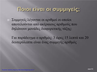  Συμμιγείς λέγονται οι αριθμοί οι οποίοι
αποτελούνται από ακέραιους αριθμούς που
δηλώνουν μονάδες διαφορετικής τάξης:
Για παράδειγμα ο αριθμός: 3 ώρες 15 λεπτά και 20
δευτερόλεπτα είναι ένας συμμιγής αριθμός
stam72Επιμέλεια: Χρήστος Χαρμπής http://xristx.blogspot.gr σελ.17
 