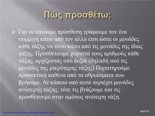  Για να κάνουμε πρόσθεση γράφουμε τον ένα
συμμιγή κάτω από τον άλλο έτσι ώστε οι μονάδες
κάθε τάξης να είναι κάτω από τις μονάδες της ίδιας
τάξης. Προσθέτουμε χωριστά τους αριθμούς κάθε
τάξης, αρχίζοντας από δεξιά (δηλαδή από τις
μονάδες της μικρότερης τάξης) Παρατηρούμε
προσεκτικά καθένα από τα αθροίσματα που
βρήκαμε. Αν κάποιο από αυτά περιέχει μονάδες
ανώτερης τάξης, τότε τις βγάζουμε και τις
προσθέτουμε στην αμέσως ανώτερη τάξη.
stam72Επιμέλεια: Χρήστος Χαρμπής http://xristx.blogspot.gr σελ.21
 
