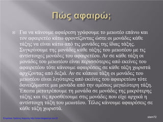  Για να κάνουμε αφαίρεση γράφουμε το μειωτέο επάνω και
τον αφαιρετέο κάτω φροντίζοντας ώστε οι μονάδες κάθε
τάξης να είναι κάτω από τις μονάδες της ίδιας τάξης.
Συγκρίνουμε της μονάδες κάθε τάξης του μειωτέου με τις
αντίστοιχες μονάδες του αφαιρετέου. Αν σε κάθε τάξη οι
μονάδες του μειωτέου είναι περισσότερες από εκείνες του
αφαιρετέου τότε κάνουμε αφαιρέσεις σε κάθε τάξη χωριστά
αρχίζοντας από δεξιά. Αν σε κάποια τάξη οι μονάδες του
μειωτέου είναι λιγότερες από εκείνες του αφαιρετέου τότε
δανειζόμαστε μια μονάδα από την αμέσως μεγαλύτερη τάξη.
Έπειτα μετατρέπουμε τη μονάδα σε μονάδες της μικρότερης
τάξης και τις προσθέτουμε στις μονάδες που είχε αρχικά η
αντίστοιχη τάξη του μειωτέου. Τέλος κάνουμε αφαιρέσεις σε
κάθε τάξη χωριστά.
stam72Επιμέλεια: Χρήστος Χαρμπής http://xristx.blogspot.gr σελ.23
 