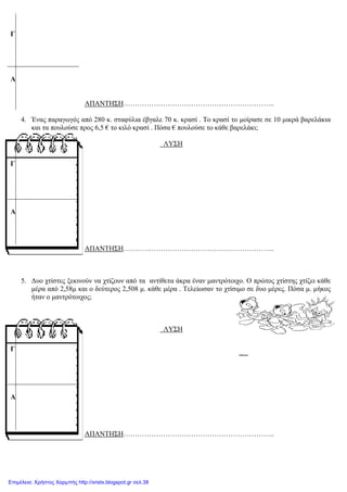 xristx.blogspot,gr Χρήστος Χαρμπής
ΑΠΑΝΤΗΣΗ………………………………………………………..
4. Ένας παραγωγός από 280 κ. σταφύλια έβγαλε 70 κ. κρασί . Το κρασί το µοίρασε σε 10 µικρά βαρελάκια
και τα πουλούσε προς 6,5 € το κιλό κρασί . Πόσα € πουλούσε το κάθε βαρελάκι;
ΛΥΣΗ
ΑΠΑΝΤΗΣΗ………………………………………………………..
5. ∆υο χτίστες ξεκινούν να χτίζουν από τα αντίθετα άκρα έναν µαντρότοιχο. Ο πρώτος χτίστης χτίζει κάθε
µέρα από 2,58µ και ο δεύτερος 2,508 µ. κάθε µέρα . Τελείωσαν το χτίσιµο σε δυο µέρες. Πόσα µ. µήκος
ήταν ο µαντρότοιχος;
ΛΥΣΗ
ΑΠΑΝΤΗΣΗ………………………………………………………..
Γ
Α
Γ
Α
Γ
Α
Επιμέλεια: Χρήστος Χαρμπής http://xristx.blogspot.gr σελ.38
 