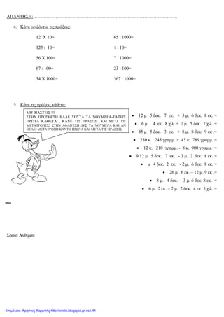 xristx.blogspot,gr Χρήστος Χαρμπής
ΑΠΑΝΤΗΣΗ:……………………………………………………………………………………
4. Κάνε οριζόντια τις πράξεις:
12 Χ 10=
123 : 10=
56 Χ 100=
67 : 100=
34 Χ 1000=
65 : 1000=
4 : 10=
7 : 1000=
23 : 100=
567 : 1000=
5. Κάνε τις πράξεις κάθετα:
• 12 µ 5 δεκ. 7 εκ. + 3 µ. 6 δεκ. 8 εκ. =
• 6 µ 4 εκ. 8 χιλ + 7 µ. 5 δεκ. 7 χιλ. =
• 45 µ 5 δεκ. 3 εκ. + 8 µ. 8 δεκ. 9 εκ .=
• 230 κ. 245 γραµµ. + 45 κ. 789 γραµµ. =
• 12 κ. 210 γραµµ. - 8 κ. 900 γραµµ. =
• 9 12 µ 5 δεκ. 7 εκ. - 3 µ. 2 δεκ. 8 εκ. =
• µ 4 δεκ. 2 εκ. - 2 µ. 6 δεκ. 8 εκ. =
• 26 µ. 6 εκ. – 12 µ. 9 εκ .=
• 8 µ. 4 δεκ. – 3 µ. 6 δεκ. 8 εκ. =
• 6 µ. 2 εκ. – 2 µ. 2 δεκ. 4 εκ 5 χιλ. =
Σοφία Ανθίµου
ΜΗ ΒΙΑΣΤΕΙΣ !!!
ΣΤΗΝ ΠΡΟΣΘΕΣΗ ΒΑΛΕ ΣΩΣΤΑ ΤΑ ΝΟΥΜΕΡΑ-ΤΑΞΕΙΣ
ΠΡΩΤΑ ΚΑΘΕΤΑ , ΚΑΝΕ ΤΙΣ ΠΡΑΞΕΙΣ ΚΑΙ ΜΕΤΑ ΤΙΣ
ΜΕΤΑΤΡΟΠΕΣ! ΣΤΗΝ ΑΦΑΙΡΕΣΗ ∆ΕΣ ΤΑ ΝΟΥΜΕΡΑ ΚΑΙ ΑΝ
ΘΕΛΕΙ ΜΕΤΑΤΡΟΠΗ ΚΑΝΤΗ ΠΡΩΤΑ ΚΑΙ ΜΕΤΑ ΤΙΣ ΠΡΑΞΕΙΣ:
Επιμέλεια: Χρήστος Χαρμπής http://xristx.blogspot.gr σελ.41
 