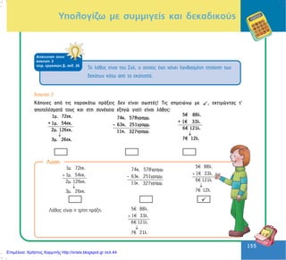 155
155
Õðïëïãßæù ìå óõììéãåßò êáé äåêáäéêïýò
ÁðÜíôçóç óôçí
Üóêçóç 3
ôåôñ. åñãáóéþí â, óåë. 26
Ôï ëÜèïò åßíáé ôïõ Óáë, ï ïðïßïò Ý÷åé êÜíåé ëáíèáóìÝíç óôïß÷éóç ôùí
äåêÜôùí êÜôù áðü ôá åêáôïóôÜ.
¢óêçóç 2
ÊÜðïéåò áðü ôéò ðáñáêÜôù ðñÜîåéò äåí åßíáé óùóôÝò! Ôéò óçìåéþíù ìå , åêôéìþíôáò ô’
áðïôåëÝóìáôÜ ôïõò êáé óôç óõíÝ÷åéá åîçãþ ãéáôß åßíáé ëÜèïò:
↓
1µ. 72εκ.
+ 1µ. 54εκ.
2µ. 126εκ.
¯
3µ. 26εκ.
74κ. 578γραµµ.
- 63κ. 251γραµµ.
11κ. γραµµ.327 ↓
5€ 88λ.
+ 1€ 33λ.
6€ 121λ.
7€ 12λ.
1µ. 72εκ.
1µ. 54εκ.
2µ. 126εκ.
¯
3µ. 26εκ.
+
↓
74κ. 578γραµµ.
- 63κ. 251γραµµ.
11κ. γραµµ.327
5€ 88λ.
1€ 33λ.
6€ 121λ.
7€ 12λ.
+
↓
ËÜèïò åßíáé ç ôñßôç ðñÜîç. 5€ 88λ.
1€ 33λ.
6€ 121λ.
7€ 21λ.
+
↓
Ëýóç
Επιμέλεια: Χρήστος Χαρμπής http://xristx.blogspot.gr σελ.44
 