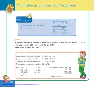 156
156
ÁðÜíôçóç óôçí
Üóêçóç 4
ôåôñ. åñãáóéþí â, óåë. 27
Õðïëïãßæù ìå óõììéãåßò êáé äåêáäéêïýò
8ì 7åê
7ì 107åê
- 6ì 9åê
1ì 98åê
¢óêçóç 3
Ç Êáéôïýëá áãüñáóå 4 ôåôñÜäéá, 3 ãüìåò êáé 2 îýóôñåò. Ôï êÜèå ôåôñÜäéï êïóôßæåé 1,13 , ç
êÜèå ãüìá êïóôßæåé 0,30 êáé ç êÜèå îýóôñá 0,75 .
Ðüóá ñÝóôá èá ðÜñåé áðü 10 ;
Ëýóç
Ôá ôåôñÜäéá ðïõ áãüñáóå êïóôßæïõí: 4 ÷ 1,13 = 4,52
Ïé ãüìåò ðïõ áãüñáóå êïóôßæïõí: 3 ÷ 0,30 = 0,90
Ïé îýóôñåò ðïõ áãüñáóå êïóôßæïõí: 2 ÷ 0,75 = 1,50
¢ñá óõíïëéêÜ ôá ðñÜãìáôá êïóôßæïõí: 6 êáé 92ë.
Äéüôé: 4€ 52λ.
0€ 90λ.
4€ 142λ.
5€ 42λ.
+
↓¯
5€ 42λ.
1€ 50λ.
6€ 92λ.
+
¢ñá èá ðÜñåé ñÝóôá: 10€ 00λ.
9€ 100λ.
6€ 92λ.
3€ 08λ.
−
äçëáäÞ 3 êáé 8ë.
Ç äåýôåñç ðñÜîç äåí åßíáé óùóôÞ.
Ôçí õðïëïãßæù:
Επιμέλεια: Χρήστος Χαρμπής http://xristx.blogspot.gr σελ.45
 
